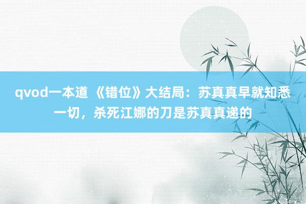 qvod一本道 《错位》大结局：苏真真早就知悉一切，杀死江娜的刀是苏真真递的