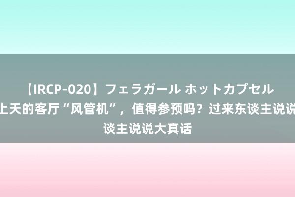 【IRCP-020】フェラガール ホットカプセル5 被吹上天的客厅“风管机”，值得参预吗？过来东谈主说说大真话