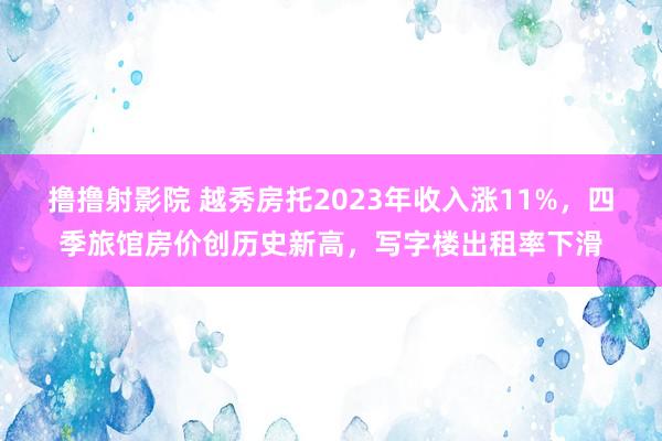 撸撸射影院 越秀房托2023年收入涨11%，四季旅馆房价创历史新高，写字楼出租率下滑
