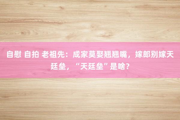 自慰 自拍 老祖先：成家莫娶翘翘嘴，嫁郎别嫁天廷垒，“天廷垒”是啥？