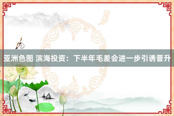 亚洲色图 滨海投资：下半年毛差会进一步引诱晋升