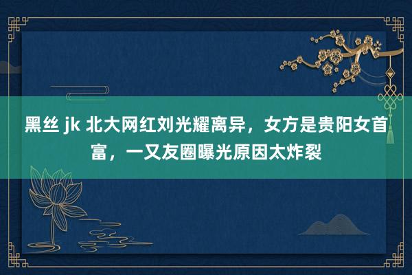 黑丝 jk 北大网红刘光耀离异，女方是贵阳女首富，一又友圈曝光原因太炸裂