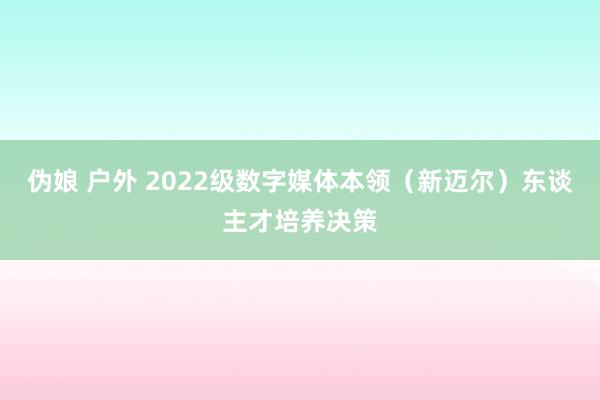 伪娘 户外 2022级数字媒体本领（新迈尔）东谈主才培养决策