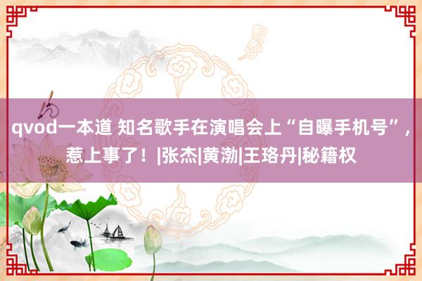 qvod一本道 知名歌手在演唱会上“自曝手机号”，惹上事了！|张杰|黄渤|王珞丹|秘籍权