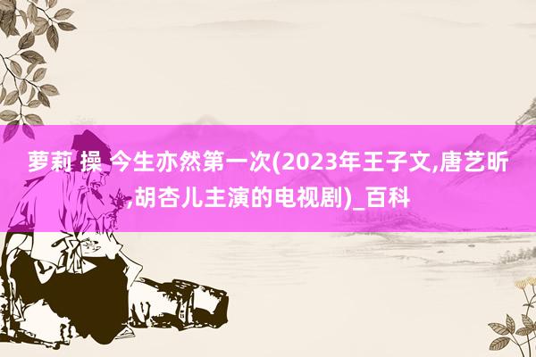 萝莉 操 今生亦然第一次(2023年王子文,唐艺昕,胡杏儿主演的电视剧)_百科