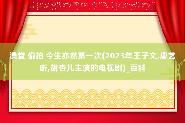 澡堂 偷拍 今生亦然第一次(2023年王子文,唐艺昕,胡杏儿主演的电视剧)_百科
