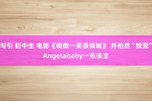 勾引 初中生 电影《微微一笑很倾城》 井柏然“独宠”Angelababy一东谈主