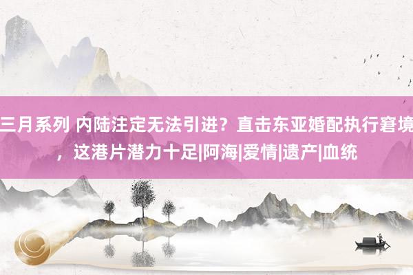 三月系列 内陆注定无法引进？直击东亚婚配执行窘境，这港片潜力十足|阿海|爱情|遗产|血统