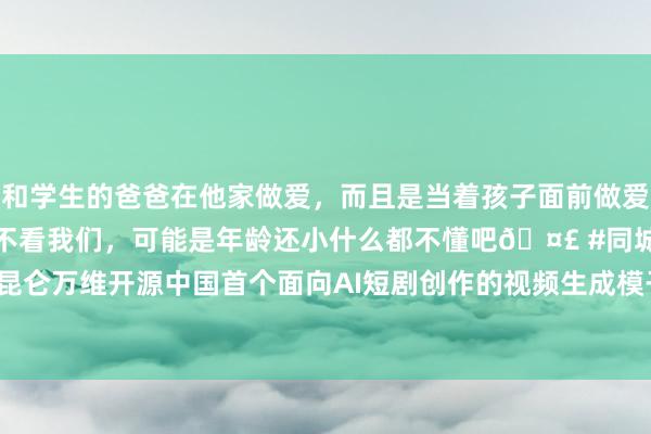 和学生的爸爸在他家做爱，而且是当着孩子面前做爱，太刺激了，孩子完全不看我们，可能是年龄还小什么都不懂吧🤣 #同城 #文爱 #自慰 昆仑万维开源中国首个面向AI短剧创作的视频生成模子SkyReels-V1，重塑AI短剧行业时势