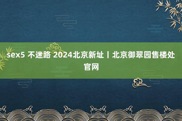 sex5 不迷路 2024北京新址丨北京御翠园售楼处官网