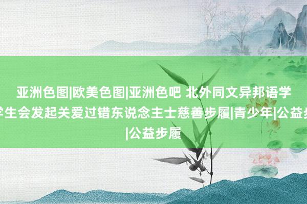 亚洲色图|欧美色图|亚洲色吧 北外同文异邦语学校学生会发起关爱过错东说念主士慈善步履|青少年|公益步履