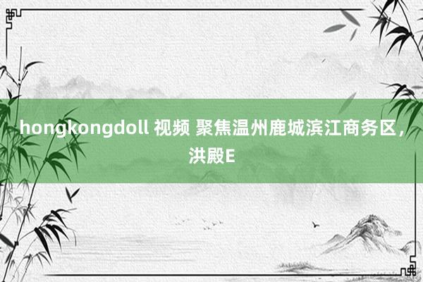 hongkongdoll 视频 聚焦温州鹿城滨江商务区，洪殿E