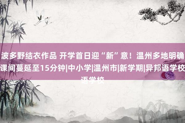 波多野结衣作品 开学首日迎“新”意！温州多地明确课间蔓延至15分钟|中小学|温州市|新学期|异邦语学校