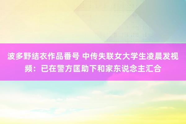 波多野结衣作品番号 中传失联女大学生凌晨发视频：已在警方匡助下和家东说念主汇合