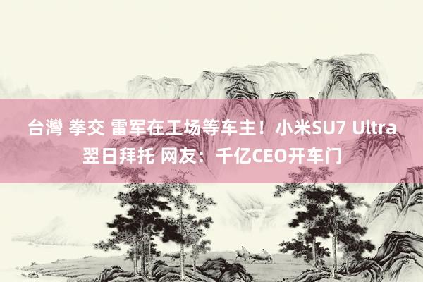 台灣 拳交 雷军在工场等车主！小米SU7 Ultra翌日拜托 网友：千亿CEO开车门