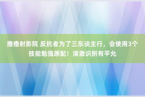 撸撸射影院 反抗者为了三东谈主行，会使用3个技能勉强原配！清澈识别有平允