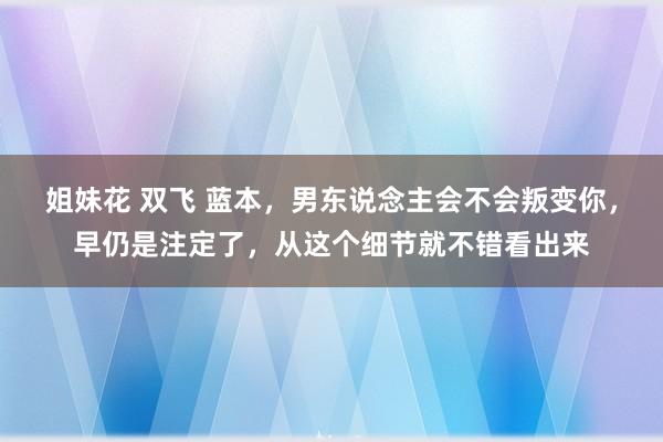 姐妹花 双飞 蓝本，男东说念主会不会叛变你，早仍是注定了，从这个细节就不错看出来