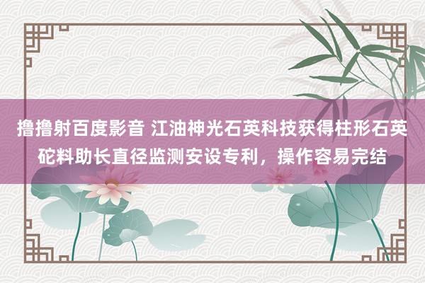 撸撸射百度影音 江油神光石英科技获得柱形石英砣料助长直径监测安设专利，操作容易完结