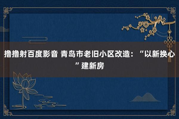 撸撸射百度影音 青岛市老旧小区改造：“以新换心”建新房