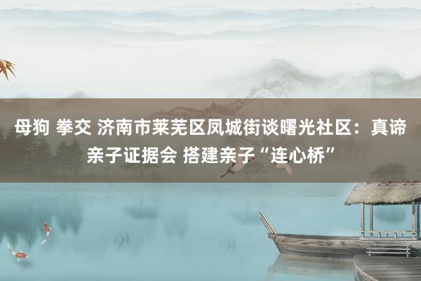 母狗 拳交 济南市莱芜区凤城街谈曙光社区：真谛亲子证据会 搭建亲子“连心桥”