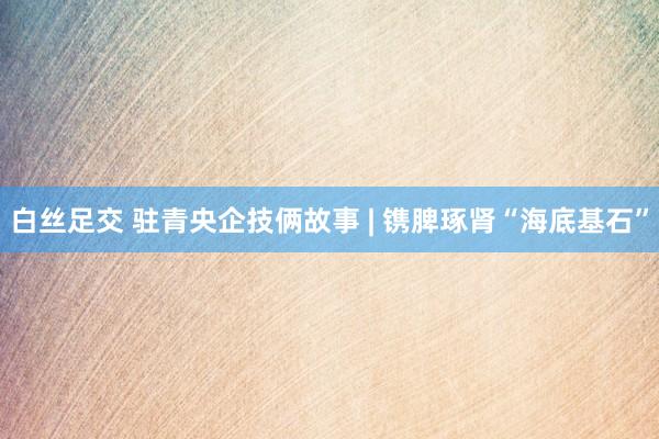 白丝足交 驻青央企技俩故事 | 镌脾琢肾“海底基石”