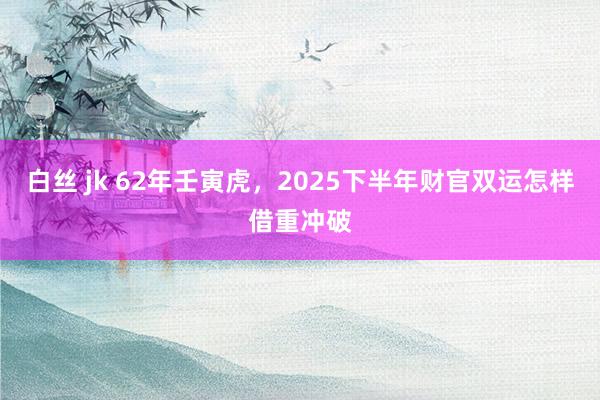 白丝 jk 62年壬寅虎，2025下半年财官双运怎样借重冲破