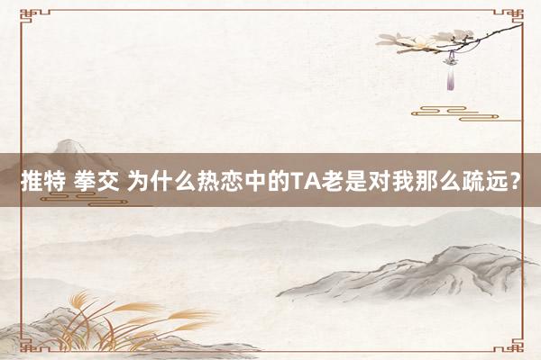 推特 拳交 为什么热恋中的TA老是对我那么疏远？