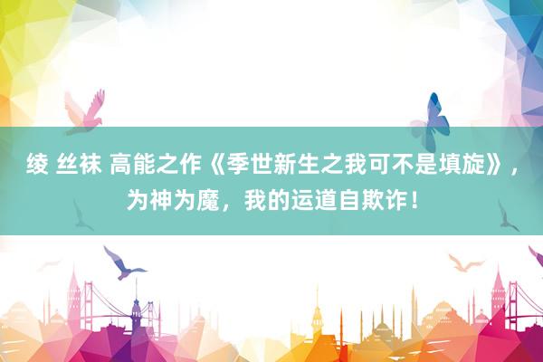 绫 丝袜 高能之作《季世新生之我可不是填旋》，为神为魔，我的运道自欺诈！