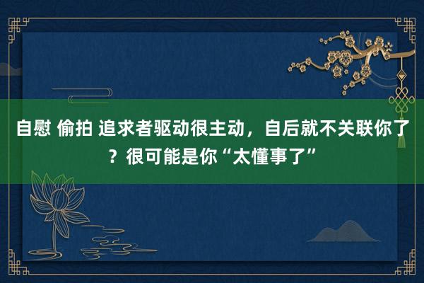 自慰 偷拍 追求者驱动很主动，自后就不关联你了？很可能是你“太懂事了”