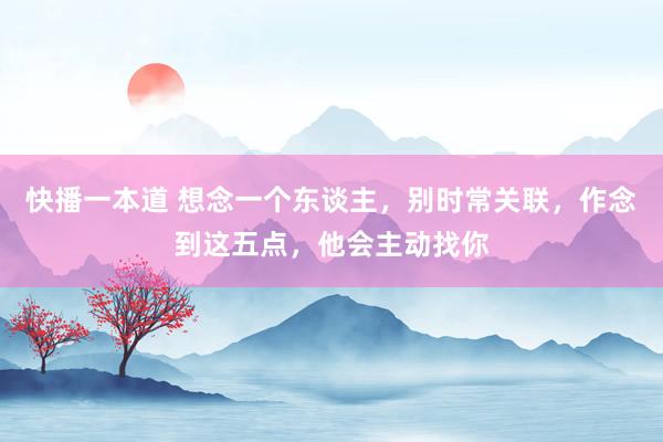 快播一本道 想念一个东谈主，别时常关联，作念到这五点，他会主动找你