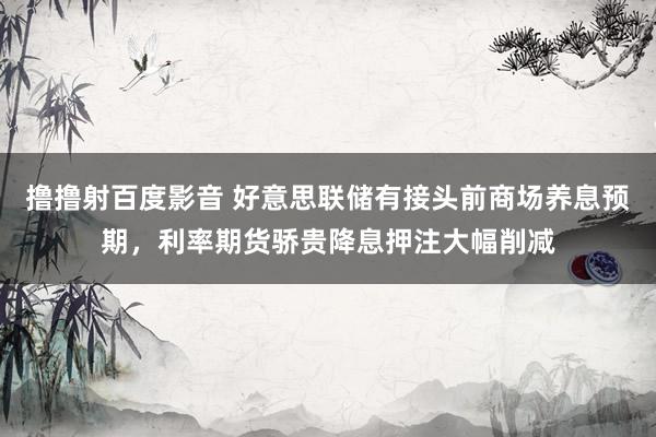 撸撸射百度影音 好意思联储有接头前商场养息预期，利率期货骄贵降息押注大幅削减