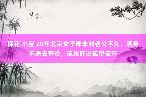 探花 小宝 20年北京女子嫁非洲老公不久，满身不适去查验，成果吓出孤单盗汗