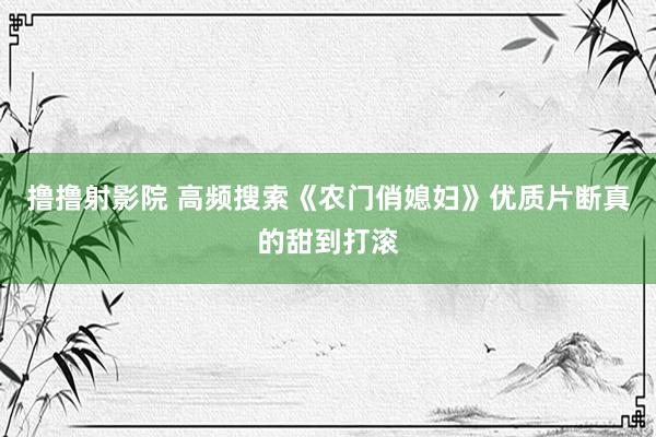 撸撸射影院 高频搜索《农门俏媳妇》优质片断真的甜到打滚