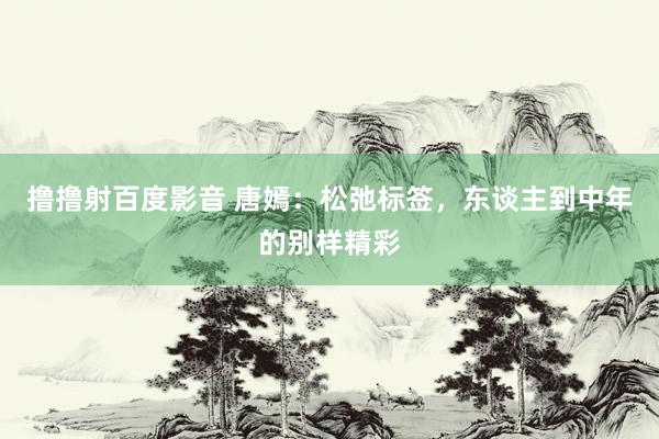 撸撸射百度影音 唐嫣：松弛标签，东谈主到中年的别样精彩