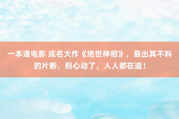 一本道电影 成名大作《绝世神相》，最出其不料的片断，别心动了，人人都在追！