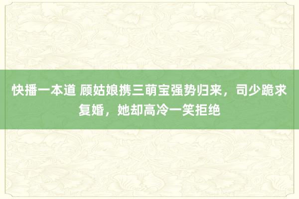 快播一本道 顾姑娘携三萌宝强势归来，司少跪求复婚，她却高冷一笑拒绝