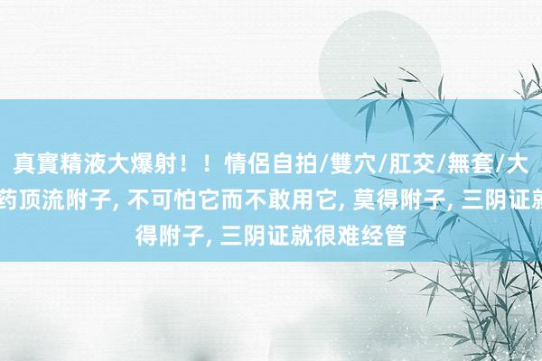 真實精液大爆射！！情侶自拍/雙穴/肛交/無套/大量噴精 中药顶流附子， 不可怕它而不敢用它， 莫得附子， 三阴证就很难经管