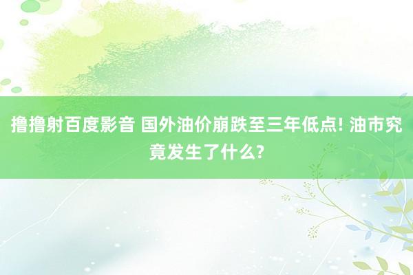 撸撸射百度影音 国外油价崩跌至三年低点! 油市究竟发生了什么?