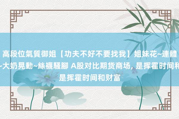 高段位氣質御姐【功夫不好不要找我】姐妹花~連體絲襪~大奶晃動~絲襪騷腳 A股对比期货商场， 是挥霍时间和财富