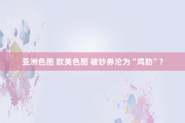 亚洲色图 欧美色图 破钞券沦为“鸡肋”?