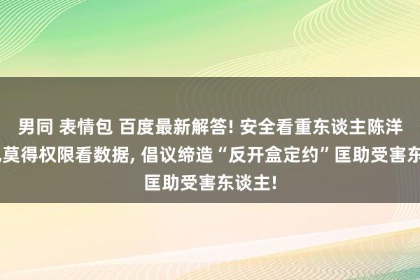 男同 表情包 百度最新解答! 安全看重东谈主陈洋: 我也莫得权限看数据， 倡议缔造“反开盒定约”匡助受害东谈主!