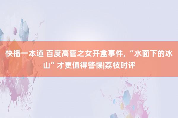 快播一本道 百度高管之女开盒事件， “水面下的冰山”才更值得警惕|荔枝时评