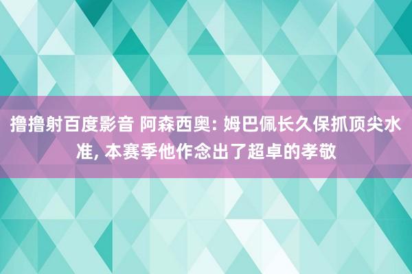 撸撸射百度影音 阿森西奥: 姆巴佩长久保抓顶尖水准， 本赛季他作念出了超卓的孝敬