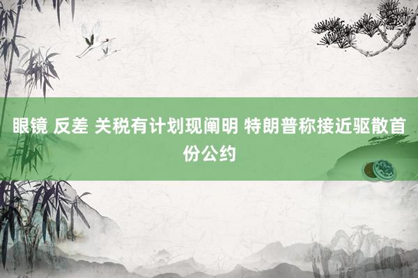 眼镜 反差 关税有计划现阐明 特朗普称接近驱散首份公约