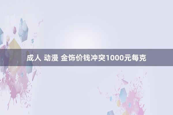 成人 动漫 金饰价钱冲突1000元每克