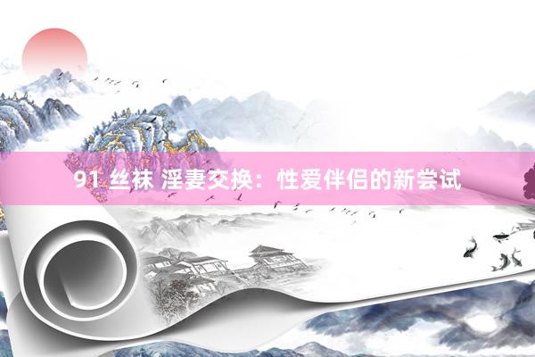 91 丝袜 淫妻交换：性爱伴侣的新尝试
