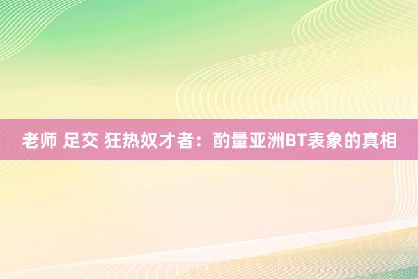 老师 足交 狂热奴才者：酌量亚洲BT表象的真相