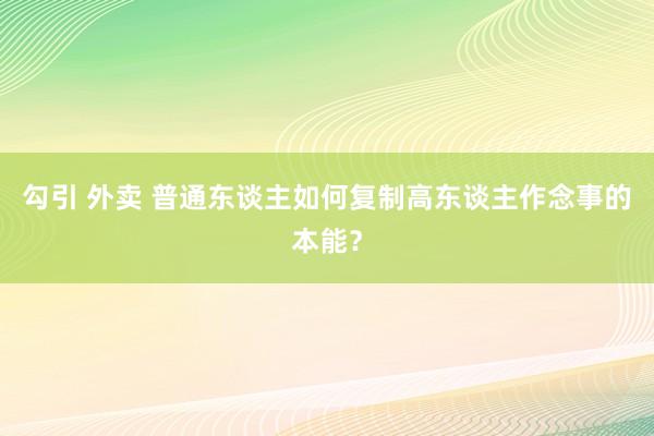 勾引 外卖 普通东谈主如何复制高东谈主作念事的本能？