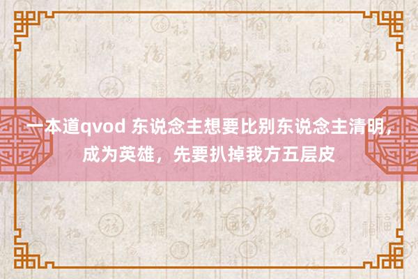 一本道qvod 东说念主想要比别东说念主清明，成为英雄，先要扒掉我方五层皮
