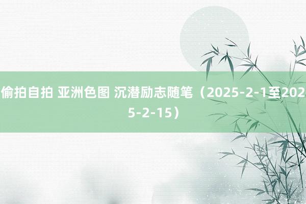 偷拍自拍 亚洲色图 沉潜励志随笔（2025-2-1至2025-2-15）